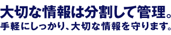 大切な情報は分割して管理。手軽にしっかり、大切な情報を守ります。